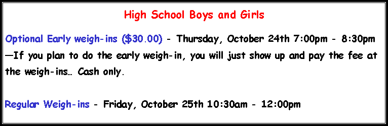 Text Box: High School Boys and Girls Optional Early weigh-ins ($30.00) - Thursday, October 24th 7:00pm - 8:30pm�If you plan to do the early weigh-in, you will just show up and pay the fee at the weigh-ins� Cash only.Regular Weigh-ins - Friday, October 25th 10:30am - 12:00pm