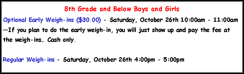 Text Box: 8th Grade and Below Boys and Girls Optional Early Weigh-ins ($30.00) - Saturday, October 26th 10:00am - 11:00am�If you plan to do the early weigh-in, you will just show up and pay the fee at the weigh-ins� Cash only.Regular Weigh-ins - Saturday, October 26th 4:00pm - 5:00pm