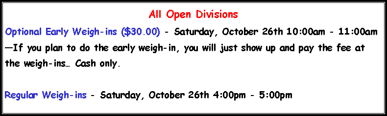 Text Box: All Open DivisionsOptional Early Weigh-ins ($30.00) - Saturday, October 26th 10:00am - 11:00am�If you plan to do the early weigh-in, you will just show up and pay the fee at the weigh-ins� Cash only.Regular Weigh-ins - Saturday, October 26th 4:00pm - 5:00pm
